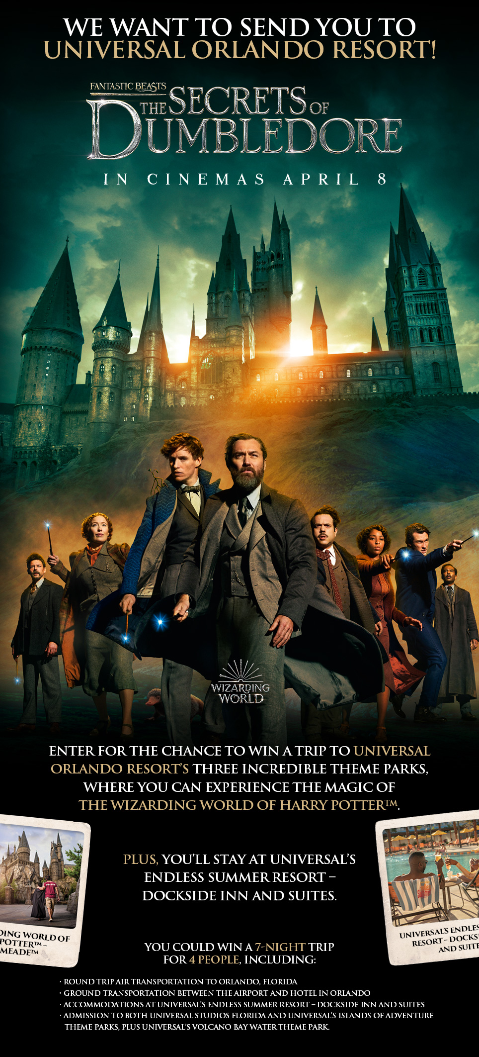 Enter for the chance to win a trip to Universal Orlando Resort’s three incredible theme parks, where you can experience the magic of The Wizarding World of Harry PotterTM.Plus, you’ll stay at Universal’s Endless Summer Resort – Dockside Inn and Suites.